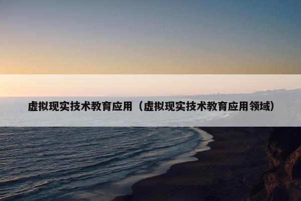 虚拟现实技术教育应用（虚拟现实技术教育应用领域）