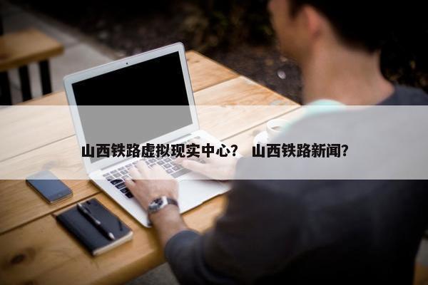 山西铁路虚拟现实中心？ 山西铁路新闻？