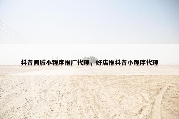 抖音同城小程序推广代理，好店推抖音小程序代理