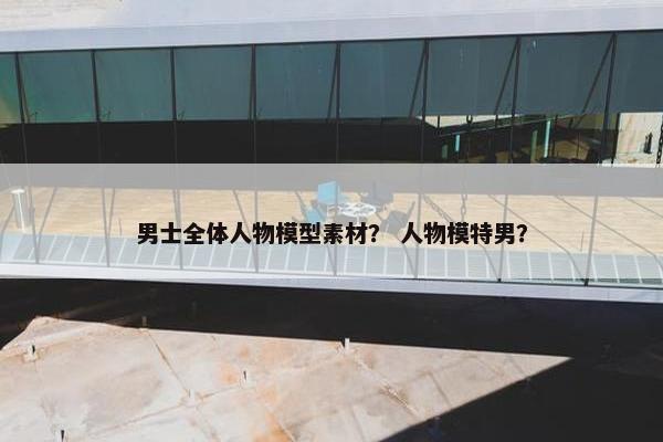 男士全体人物模型素材？ 人物模特男？
