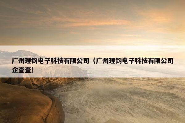 广州理钧电子科技有限公司（广州理钧电子科技有限公司企查查）