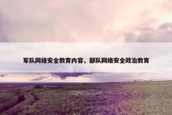 军队网络安全教育内容，部队网络安全政治教育