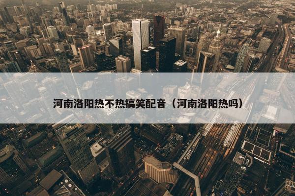 河南洛阳热不热搞笑配音（河南洛阳热吗）