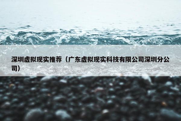 深圳虚拟现实推荐（广东虚拟现实科技有限公司深圳分公司）