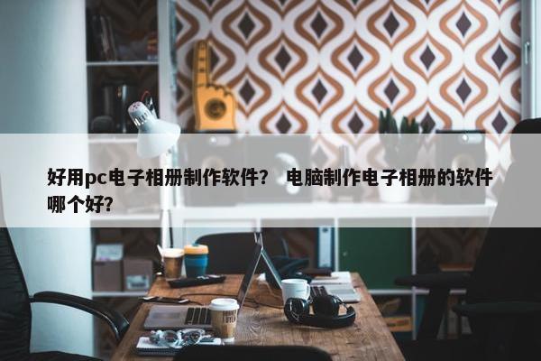 好用pc电子相册制作软件？ 电脑制作电子相册的软件哪个好？