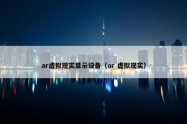 ar虚拟现实显示设备(ar 虚拟现实)