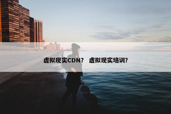 虚拟现实CDN? 虚拟现实培训?