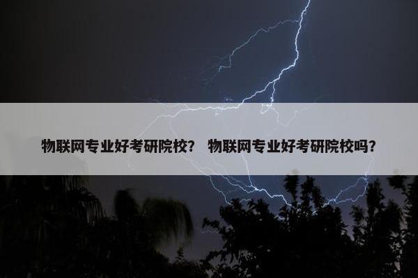 物联网专业好考研院校？ 物联网专业好考研院校吗？