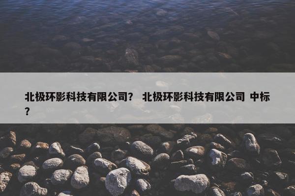 北极环影科技有限公司? 北极环影科技有限公司 中标? 北极环影科技有限公司? 北极环影科技有限公司 中标?