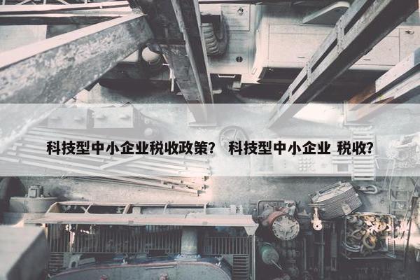 科技型中小企业税收政策? 科技型中小企业 税收? 科技型中小企业税收政策? 科技型中小企业 税收?