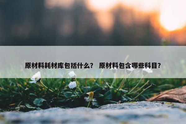 原材料耗材库包括什么? 原材料包含哪些科目? 原材料耗材库包括什么? 原材料包含哪些科目?