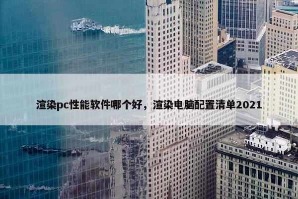 渲染pc性能软件哪个好,渲染电脑配置清单2021 渲染pc性能软件哪个好,渲染电脑配置清单2021