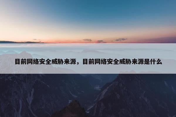 目前网络安全威胁来源,目前网络安全威胁来源是什么