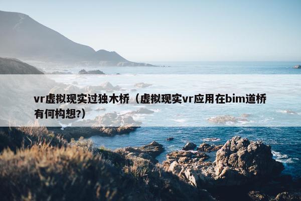vr虚拟现实过独木桥(虚拟现实vr应用在bim道桥有何构想?)