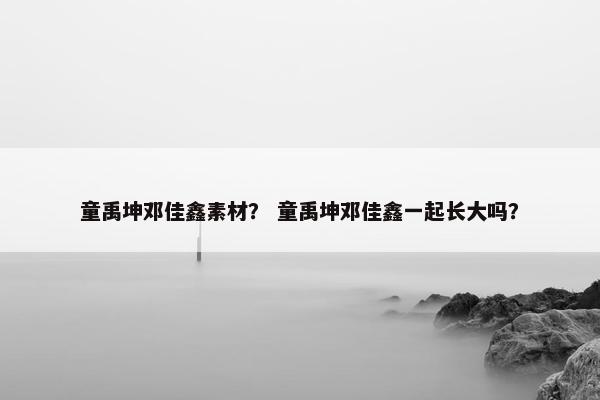 童禹坤邓佳鑫素材? 童禹坤邓佳鑫一起长大吗? 童禹坤邓佳鑫素材? 童禹坤邓佳鑫一起长大吗?