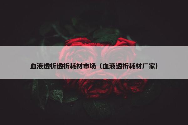 血液透析透析耗材市场(血液透析耗材厂家) 血液透析透析耗材市场(血液透析耗材厂家)