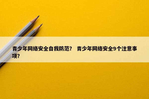 青少年网络安全自我防范? 青少年网络安全9个注意事项?