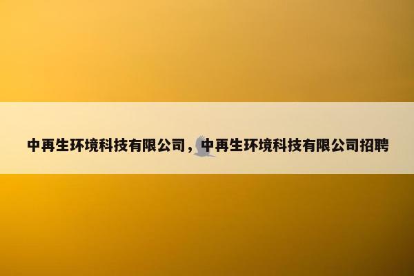 中再生环境科技有限公司,中再生环境科技有限公司招聘 中再生环境科技有限公司,中再生环境科技有限公司招聘