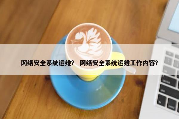 网络安全系统运维? 网络安全系统运维工作内容? 网络安全系统运维? 网络安全系统运维工作内容?