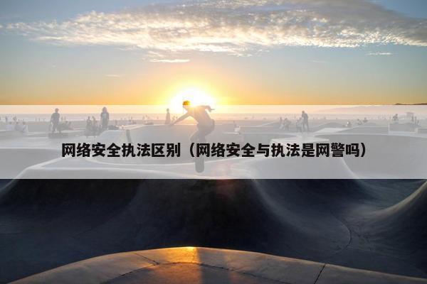 网络安全执法区别(网络安全与执法是网警吗)