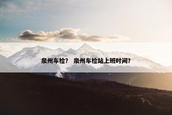 泉州车检? 泉州车检站上班时间? 泉州车检? 泉州车检站上班时间?