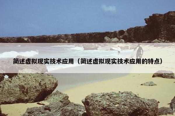 简述虚拟现实技术应用(简述虚拟现实技术应用的特点)