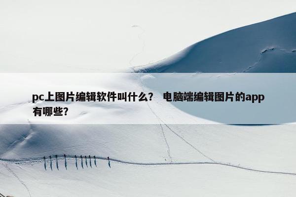 pc上图片编辑软件叫什么? 电脑端编辑图片的app有哪些?