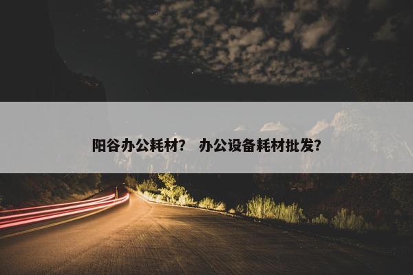 阳谷办公耗材？ 办公设备耗材批发？