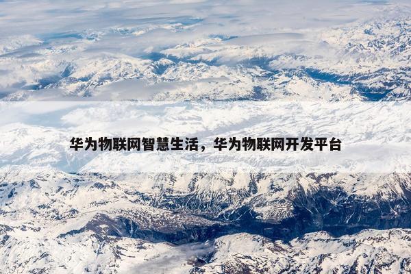华为物联网智慧生活,华为物联网开发平台 华为物联网智慧生活,华为物联网开发平台