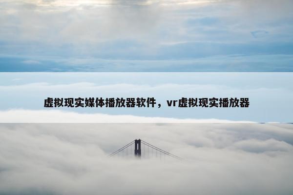 虚拟现实媒体播放器软件,vr虚拟现实播放器