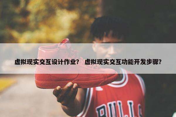 虚拟现实交互设计作业? 虚拟现实交互功能开发步骤?