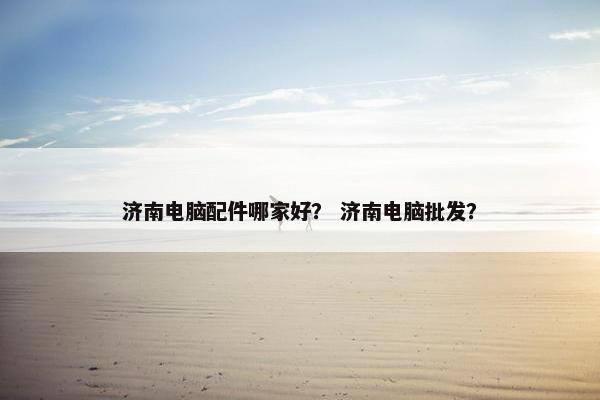 济南电脑配件哪家好? 济南电脑批发? 济南电脑配件哪家好? 济南电脑批发?