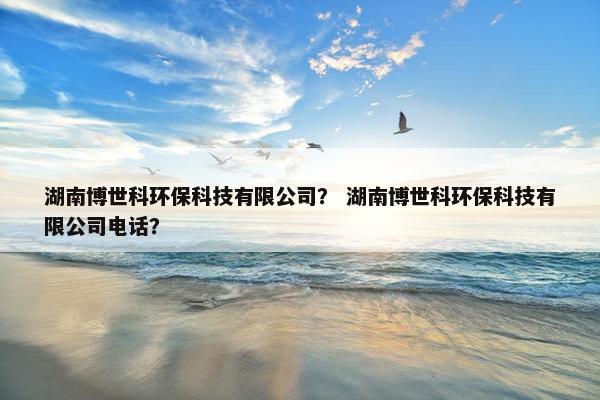 湖南博世科环保科技有限公司？ 湖南博世科环保科技有限公司电话？