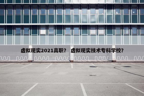 虚拟现实2021高职? 虚拟现实技术专科学校?