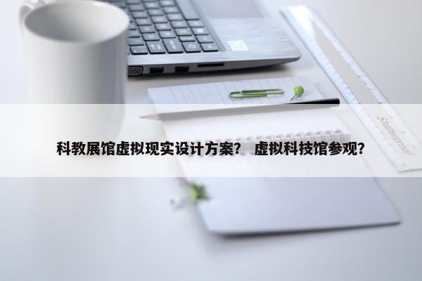 科教展馆虚拟现实设计方案? 虚拟科技馆参观?
