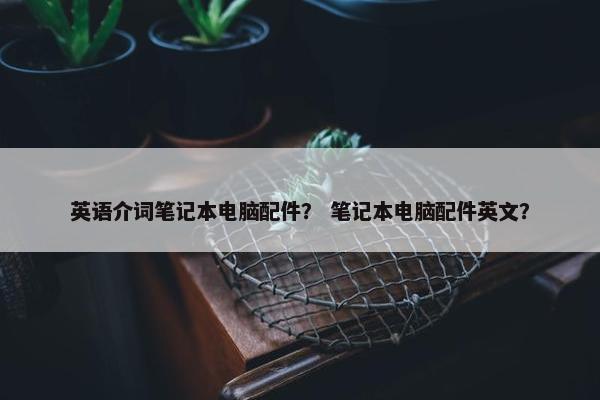 英语介词笔记本电脑配件? 笔记本电脑配件英文? 英语介词笔记本电脑配件? 笔记本电脑配件英文?