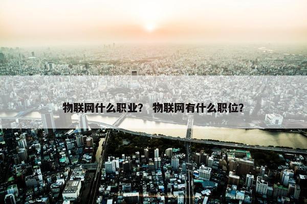 物联网什么职业？ 物联网有什么职位？