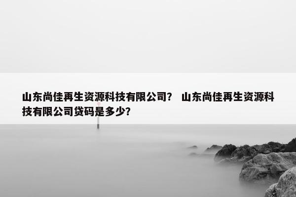 山东尚佳再生资源科技有限公司？ 山东尚佳再生资源科技有限公司贷码是多少？