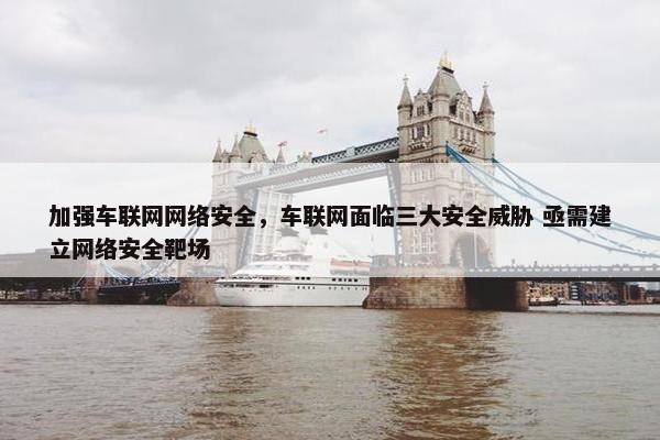 加强车联网网络安全,车联网面临三大安全威胁 亟需建立网络安全靶场
