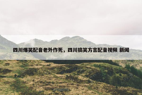 四川爆笑配音老外作死,四川搞笑方言配音视频 新闻 四川爆笑配音老外作死,四川搞笑方言配音视频 新闻