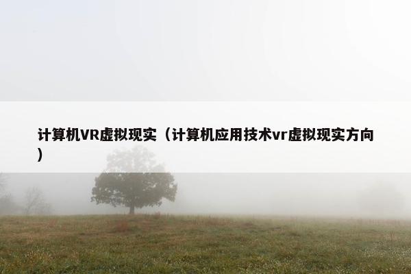计算机VR虚拟现实(计算机应用技术vr虚拟现实方向)