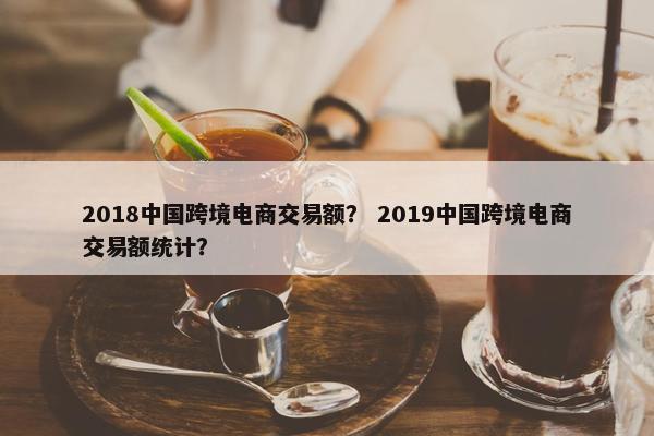 2018中国跨境电商交易额? 2019中国跨境电商交易额统计?