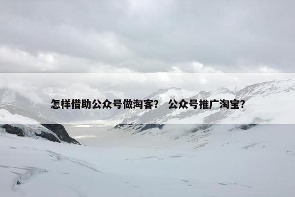 怎样借助公众号做淘客? 公众号推广淘宝?