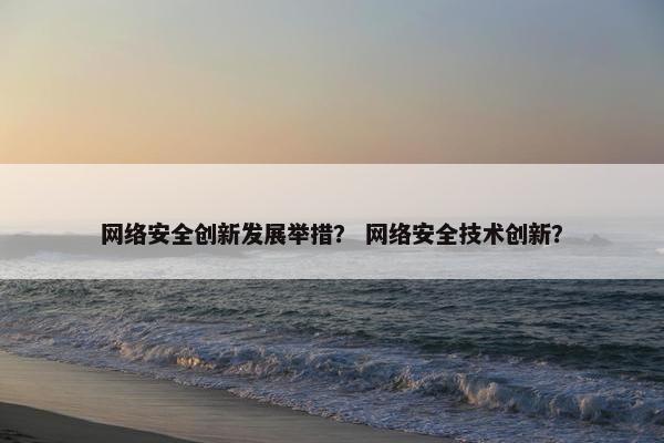 网络安全创新发展举措? 网络安全技术创新?