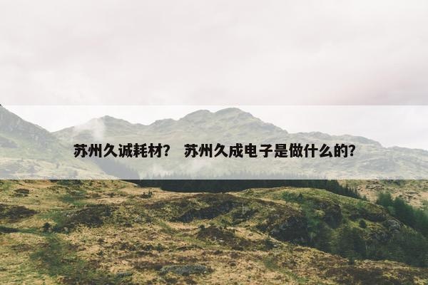 苏州久诚耗材？ 苏州久成电子是做什么的？