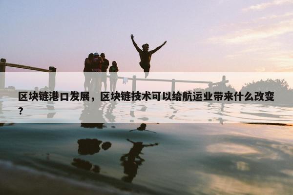 区块链港口发展，区块链技术可以给航运业带来什么改变?