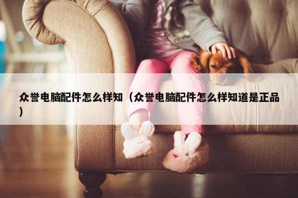 众誉电脑配件怎么样知（众誉电脑配件怎么样知道是正品）