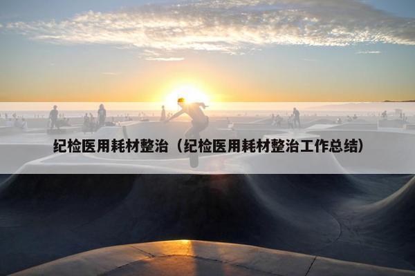 纪检医用耗材整治(纪检医用耗材整治工作总结)