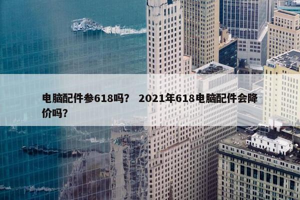电脑配件参618吗？ 2021年618电脑配件会降价吗？