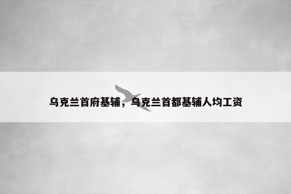 乌克兰首府基辅,乌克兰首都基辅人均工资 乌克兰首府基辅,乌克兰首都基辅人均工资